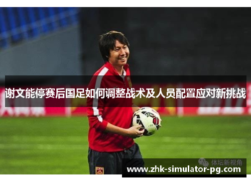 谢文能停赛后国足如何调整战术及人员配置应对新挑战