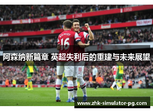 阿森纳新篇章 英超失利后的重建与未来展望