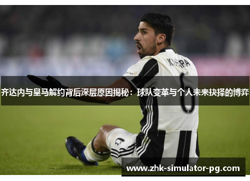 齐达内与皇马解约背后深层原因揭秘：球队变革与个人未来抉择的博弈