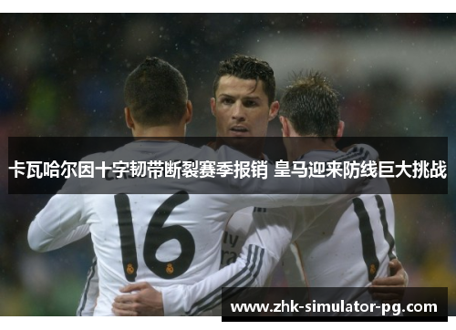 卡瓦哈尔因十字韧带断裂赛季报销 皇马迎来防线巨大挑战