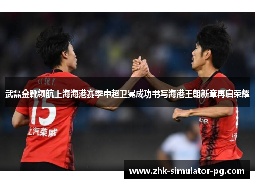 武磊金靴领航上海海港赛季中超卫冕成功书写海港王朝新章再启荣耀